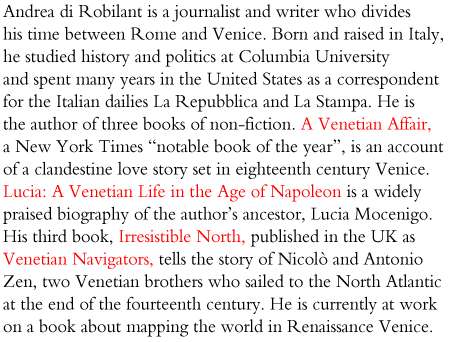 Andrea di Robilant is a journalist and writer who divides his time between Rome and Venice. Born and raised in Italy,
he studied history and politics at Columbia University
and spent many years in the United States as a correspondent
for the Italian dailies La Repubblica and La Stampa. He is
the author of two books of non-fiction: A Venetian Affair, a
New York Times “notable book of the year” set in eighteenth
century Venice, and Lucia: A Venetian Life in the Age of
Napoleon, a widely praised biography of the author’s ancestor,
Lucia Mocenigo. A third book, Irresistible North (to be
published in 2011), tells the story of Nicolò and Antonio Zen,
two Venetian brothers who sailed to the North Atlantic at
the end of the fourteenth century. He is currently at work on
a book about mapping the world in Renaissance Venice.